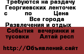 Требуются на раздачу Георгиевских ленточек с 30 .04 по 09.05. › Цена ­ 2 000 - Все города Развлечения и отдых » События, вечеринки и тусовки   . Алтай респ.
